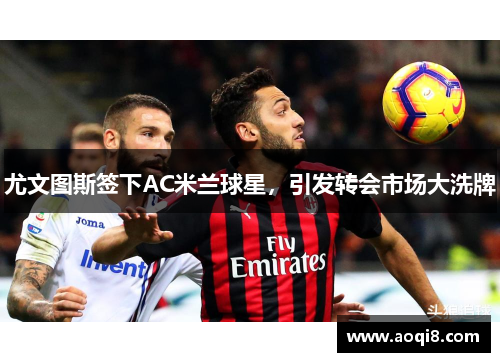 尤文图斯签下AC米兰球星，引发转会市场大洗牌